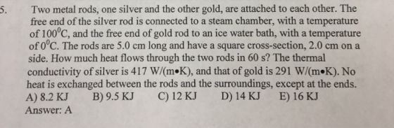5. Two metal rods, one silver and the other gold, are attached to each other. The free end of the silver rod is connected to a steam chamber, with a temperature of 100°C, and the free end of gold rod to an ice water bath, with a temperature of 0°C. The rods are 5.0 cm long and have a square cross-section, 2.0 cm on a side. How much heat flows through the two rods in 60 s? The thermal conductivity of silver is 417 W/(m«K), and that of gold is 291 W/m K). No heat is exchanged between the rods and the surroundings, except at the ends. A) 8.2 KJ B) 9.5 KJ C) 12 KJ D) 14 KJ E) 16 KJ Answer: A