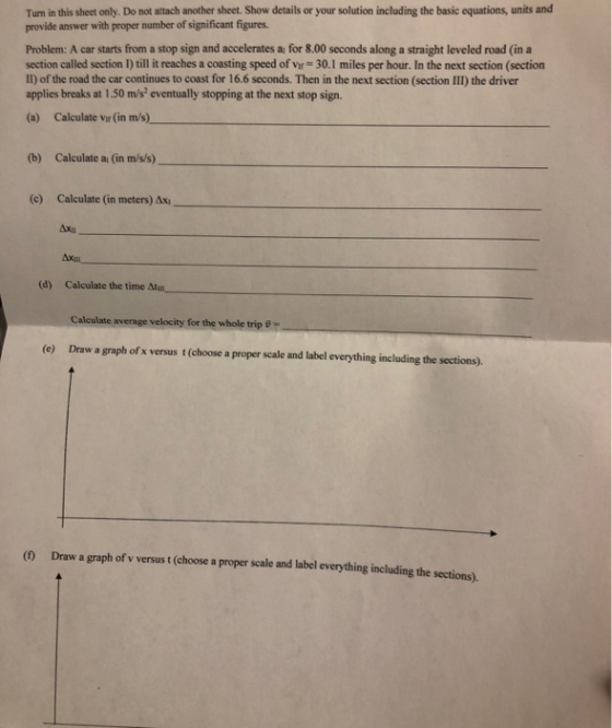 Turn in this sheet only. Do not attach another sheet. Show details or your solution including the basic equations, units and provide answer with proper number of significant figures Problem: A car starts from a stop sign and accelerates a for 8.00 seconds along a straight leveled road (in a section called section I) till it reaches a coasting speed of vir 30.1 miles per hour. In the next section (section II) of the road the car continues to coast for 16.6 seconds. Then in the next section (section III) the driver applies breaks at 1.50 m/s eventually stopping at the next stop sign. (a) Calculate vir (in m/s) (b) Calculate a (in m/s/s) (c) Calculate (in meters) Ax (d) Calculate the time Calcu velocity for the whole trip - (e) Draw a graph of x versus t (choose a proper scale and label everything including the sections) (0 Draw a graph of v versus t (choose a proper scale and label everything including the sections)
