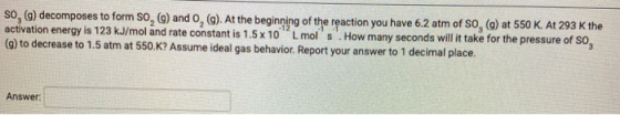 SO, (g) decomposes to form So, (9) and 0, (). At the beginning of the reaction you have 6.2 atm of So, (g) at 550 K. At 293 K