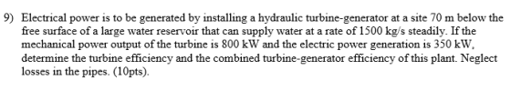 9) Electrical power is to be generated by installing a hydraulic turbine-generator at a site 70 m below the free surface of a large water reservoir that can supply water at a rate of 1500 kg/s steadily. If the mechanical power output of the turbine is 800 kW and the electric power generation is 350 kW, determine the turbine efficiency and the combined turbine-generator efficiency of this plant. Neglect losses in the pipes. (10pts).