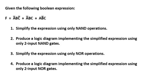 Given the following boolean expression: F = ABC + ABC + ABC 1. Simplify the expression using only NAND operations. 2. Produce a logic diagram implementing the simplified expression using only 2-input NAND gates. 3. Simplify the expression using only NOR operations. 4. Produce a logic diagram implementing the simplified expression using only 2-input NOR gates.