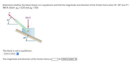 Determine whether the block shown is in equilibrium and find the magnitude and direction of the friction force when θ= 35° and P 186 N. Given: H5-0.20 and μ,-0.15. 800 N 25° The block is not in equilibrium. (Click to The magnitude and direction of the friction force isNClick to select)
