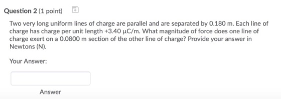 Question 2 (1 point) Two very long uniform lines of charge are parallel and are separated by 0.180 m. Each line of charge has charge per unit length +3.40 μC/m. what magnitude of force does one line of charge exert on a 0.0800 m section of the other line of charge? Provide your answer in Newtons (N). Your Answer: Answer