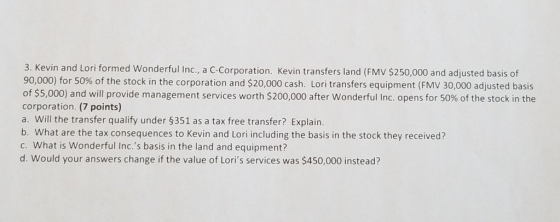 3. Kevin and Lori formed Wonderful Inc., a C-Corporation. Kevin transfers land (FMv $250,000 and adjusted basis of 90,000) for 50% of the stock in the corporation and $20,000 cash. Lori transfers equipment (FMV 30,000 adjusted basis of $5,000) and will provide management services worth $200,000 after wonderful Inc. opens for 50% of the stock in the corporation. (7 points) a. Will the transfer qualify under $351 as a tax free transfer? Explain. b. What are the tax consequences to Kevin and Lori including the basis in the stock they received? c. What is Wonderful Inc.s basis in the land and equipment? d. Would your answers change if the value of Loris services was $450,000 instead?
