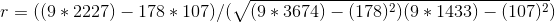 r = ( ( 9 * 2227 ) - 178 * 107 ) / ( \sqrt{ ( 9 * 3674 ) - ( 178 )^{2} )( 9 * 1433 ) - ( 107 )^{2} })