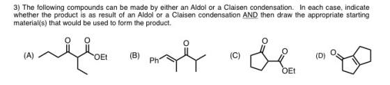 3) The following compounds can be made by either an Aldol or a Claisen condensation. In each case, indicate whether the product is as result of an Aldol or a Claisen condensation AND then draw the appropriate starting material(s) that would be used to form the product. OEt (B) (D) O Et