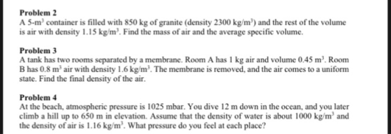 Problem A 5-m container is filled with 850 kg of granite (density 2300 kg/m) and the rest of the volume is air with density 1.15 kg/m2. Find the mass of air and the average specific volume. Problem 3 A tank has two rooms separated by a membrane. Room A has 1 kg air and volume 0.45 m3. Room B has 0.8 m air with density 1.6 kg/m3. The membrane is removed, and the air comes to a uniform state. Find the final density of the air. Problem 4 At the beach, atmospheric pressure is 1025 mbar. You dive 12 m down in the ocean, and you later climb a hill up to 650 m in elevation. Assume that the density of water is about 1000 kg/m and the density of air is 1.16 kg/m3. What pressure do you feel at each place?