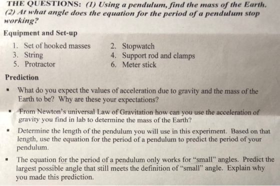THE QUESTIONS: (1) Using a pendulum, find the mass of the Earth. 2)At what angle does the equation for the period of a pendulum stop working? Equipment and Set-up 1. Set of hooked masses 3. String 5. Protractor 2. Stopwatch 4. Support rod and clamps 6. Meter stick Prediction What do you expect the values of acceleration due to gravity and the mass of the Earth to be? Why are these your expectations? . From Newtons universal Law of Gravitation how can you use the acceleration of gravity you find in lab to determine the mass of the Earth? Determine the length of the pendulum you will use in this experiment. Based on that length, use the equation for the period of a pendulum to predict the period of your pendulum The equation for the period of a pendulum only works for small angles. Predict the largest possible angle that still meets the definition of small angle. Explain why you made this prediction.