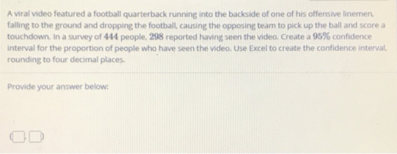 A viral video featured a football quarterback running into the backside of one of his offensive linemen, falling to the ground and dropping the football, causing the opposing team to pick up the ball and score a touchdown. In a survey of 444 people, 298 reported having seen the video. Create a 95% confidence interval for the proportion of people who have seen the video. Use Excel to create the confidence interval, rounding to four decimal places Provide your answer below