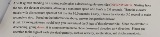 6. A 50.0 kg man standing on a spring scale takes a descending elevator ride (DOWNWARD). Starting from the rest, the elevator