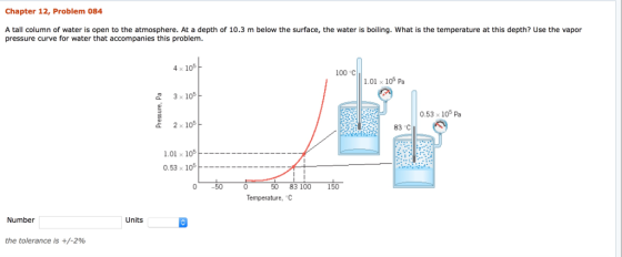 Chapter 12, Problem 084 A tall column of water is open to the atmosphere. At a depth of 10.3 m below the surface, the water is boiling. What is the temperature at this depth? Use the vapor pressure curve for water that accompanies this problem. 4 x 10 100 °C 1.01 x 105 pa 3 x 10 0.53 x 105 Pa 2 x 10 83 C 1.01 x 105 0.53 x 105 50 83 100 150 Temperature, C Number Units the tolerance is +/-2%
