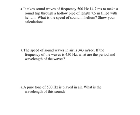 4. It takes sound waves of frequency 500 Hz 14.7 ms to make a round trip through a hollow pipe of length 7.5 m filled with helium. What is the speed of sound in helium? Show your calculations 5. The speed of sound waves in air is 343 m/sec. If the frequency of the waves is 450 Hz, what are the period and wavelength of the waves? wavelength of this sound?