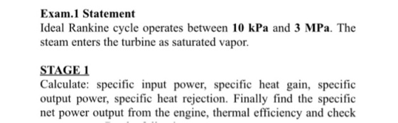 Exam.1 Statement Ideal Rankine cycle operates between 10 kPa and 3 MPa. The steam enters the turbine as saturated vapor. STAGE 1 Calculate: specific input power, specific heat gain, specific tion. Finally find the specit net power output from the engine, thermal efficiency and check
