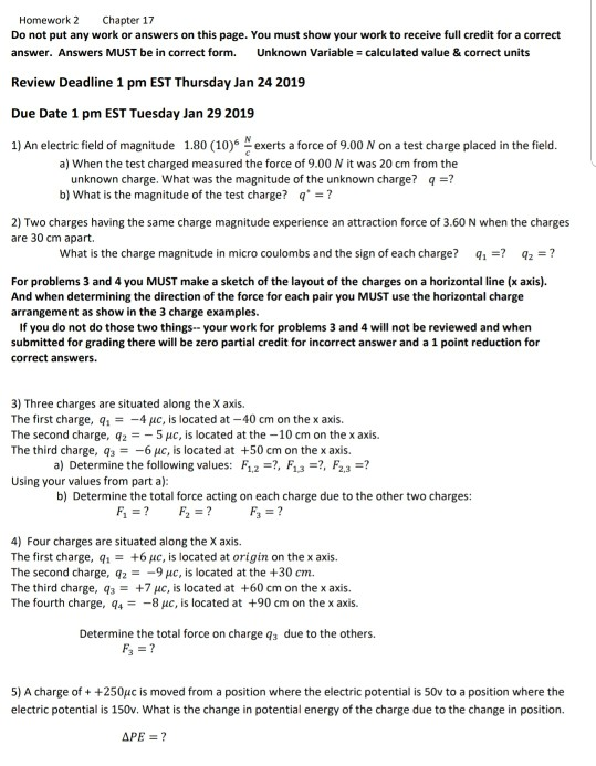 Homework 2 Chapter 17 Do not put any work or answers on this page. You must show your work to receive full credit for a correct answer. Answers MUST be in correct form. Unknown Variable calculated value & correct units Review Deadline 1 pm EST Thursday Jan 24 2019 Due Date 1 pm EST Tuesday Jan 29 2019 1) An electric field of magnitude 1.80 (10)6 N exerts a force of 9.00 N on a test charge placed in the field. a) When the test charged measured the force of 9.00 N it was 20 cm from the unknown charge. What was the magnitude of the unknown charge? q-? b) What is the magnitude of the test charge? q? 2) Two charges having the same charge magnitude experience an attraction force of 3.60 N when the charges are 30 cm apart. What is the charge magnitude in micro coulombs and the sign of each chge? q1q2 For problems 3 and 4 you MUST make a sketch of the layout of the charges on a horizontal line (x axis). And when determining the direction of the force for each pair you MUST use the horizontal charge arrangement as show in the 3 charge examples. If you do not do those two things-your work for problems 3 and 4 will not be reviewed and when submitted for grading there will be zero partial credit for incorrect answer and a 1 point reduction for correct answers. 3) Three charges are situated along the X axis. The first charge, q1 -4 μc, is located at-40 cm on the x axis. The second charge, q2 -5 με, is located at the-10 cm on the x axis. The third charge, q3 #-6 c, is located at +50 cm on the x axis. a) Determine the following values: F12, F13, F2,3? Using your values from part al: b) Determine the total force acting on each charge due to the other two charges: 4) Four charges are situated along the X axis The first charge, q1 = +6 μ, is located at origin on the x axis. The second charge, q2-9 uc, is located at the +30 cm The third charge, q3 +7 με, is located at +60 cm on the x axis. The fourth charge, q48 uc, is located at +90 cm on the x axis. Determine the total force on charge qa due to the others. 5) A charge of ++250uc is moved from a position where the electric potential is 50v to a position where the electric potential is 150v. What is the change in potential energy of the charge due to the change in position.