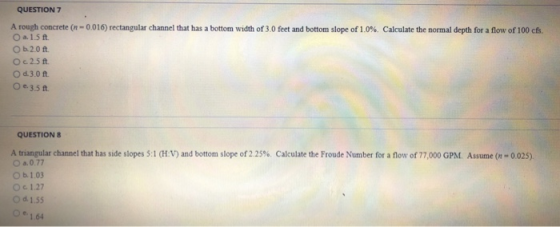 QUESTION 7 A rough concrete n oa, 1.5 ft. O b.2.0 ft. O c 2.5 ft О 0.3.0 ft. O e.3.5t 0 016 rectangular channel that has a bottom width of 3 0 feet and bottom slope of 1.0%. Calculate the normal depth for a flow of 100 ct QUESTION A triangular channel that has side slopes 5:1 (HV) and bottom slope of 225%. Calculate the Froude Number for a flow of 77,000 GPM O b. 1.03 O d. 1.55 Oe1.64 Assume (n-0。25) 1.27
