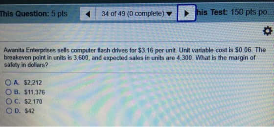 This Question: 5 pts 34 of 49 (0 complete) ? his Test 150 pts po.. Awanita Enterprises sells computer flash drives for $3.16 per unit. Unit variable cost is $0.06. The breakeven point in units is 3,600, and expected sales in units are 4,300. What is the margin of safety in dollars? OA. S2212 OB. $11,376 O C. $2,170 O D. $42