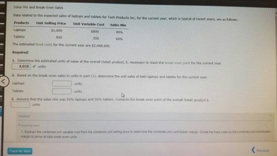 Sales Mix and Break-Even Sales Data ralated to the expected sales of laptops and tablets for Tech Products Inc. for the current Products Unit Selling Price Unit Variable Cost Sales Mix Laptops Tablets The estimated fixed costs for the current year are $2,498,600. Required 1. Determine the estimated units of sales of the overall (total) product, E, necessary to reach the break-even ouint for the current year year, which is typical of recent years, are as follows: $1,600 $800 40% 850 350 60% 4,030 units 2. Based on the break-even sales in units in part (1), determine the unit sales of both laptops and tablets for the current year. units Tablets units 3 Assume that the sales mix was 50% laptops and 50% tablets. Co p te the break-even pint or the overall (total) product E units Check My Wor 1 Subract the combined unit variable cost from the combined unit seling price to determine the combined unt contribution margin Divice the fixed costs by the combineg unt contribution margin to arrive at total break-even units Check My Work