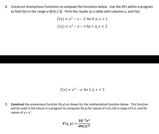 6. Construct Anonymous Functions to compute the functions below. Use the AFs within a program to find Flx) in the range x (0:0.1.3]. Print the results as a table with columns x, and F(o) f(x)=x3-x-2 for 0 f(x) = x3 _ x _ 1 for 1 1 x 2 f(x) =x3 _ χ for 2.5 x < 3 Construct the anonymous function f(x,y) as shown for the mathematical function below. This function will be used in the future in a program to computes f(x,y) for values of x=[1,10] in steps of 0.5; and for values of y = x2. 7. 10-3ex F(x,y) = sin(y)2
