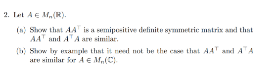 2. Let A € Mn(R). (a) Show that AAT is a semipositive definite symmetric matrix and that AAT and AT A are similar. (b) Show b