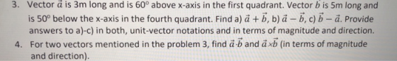 3. Vector à is 3m long and is 60° above x-axis in the first quadrant. Vector b is 5m long and is 50° below the x-axis in the fourth quadrant. Find a) a +b, b) ä - b, c)b -a. Provide answers to a)-c) in both, unit-vector notations and in terms of magnitude and direction For two vectors mentioned in the problem 3, find ab and äxb (in terms of magnitude and direction) 4.