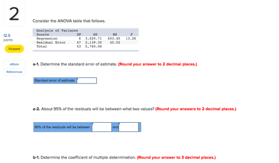 2 Consider the ANOVA table that follows. Analysis of Variance Source Regression Residual Error47 2,139.35 Total DF MS 12.5 points 6 3,620.71 603.45 13.26 45.52 53 5,760.06 Skipped eBooka-1. Determine the standard error of estimate. (Round your answer to 2 decimal places.) References Standard error of estimate a-2. About 95% of the residuals will be between what two values? (Round your answers to 2 decimal places.) 95% of the residuals will be between an b-1. Determine the coefficient of multiple determination. (Round your answer to 3 decimal places.)