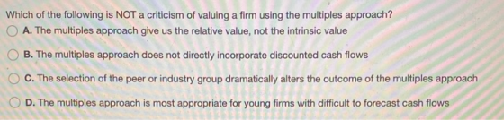Which of the following is NOT a criticism of valuing a firm using the multiples approach? A. The multiples approach give us t