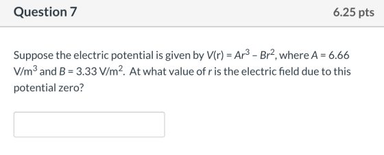 Question 7 6.25 pts Suppose the electric potential is given by V(r) = Ar3 – Br?, where A = 6.66 V/m3 and B = 3.33 V/m2. At wh