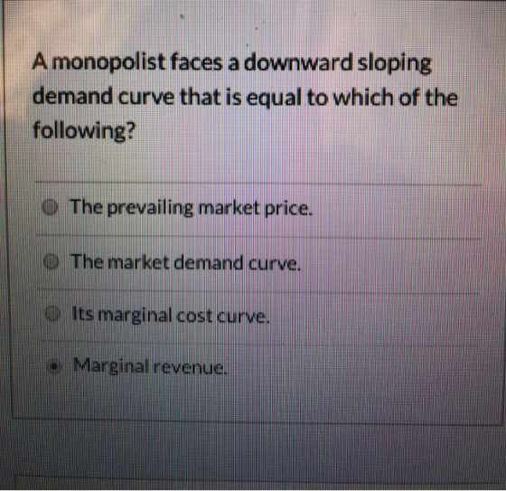 Amonopolist faces a downward sloping demand curve that is equal to which of the following? o The prevailing market price. O T