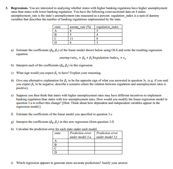 3. Regressions. You are interested in analyzing whether states with higher banking regulation have higher unemployment rates than states with lower banking regulation. You have the following cross-sectional data on 4 states. unemployment_rate is the states unemployment rate measured as a percent. regulation_index is a sum of dummy variables that describes the number of banking regulations implemented by the state state unemp rate ulation index 4 a) Estimate the coefficients (BoP1) of the linear model shown below using OLS and write the resulting regression equation. unemp rates-Po + β,Regulation Index, + Es b) c) d) Interpret each of the coefficients (A-A) in this regression. What sign would you expect to have? Explain your reasoning. Give one alternative explanation for B1 to be the opposite sign of what you answered in question 3c. (e.g. if you said you expect P1 to be negative, describe a scenario where the relation between regulation and unemployment rates is positive). e) Suppose you then think that states with higher unemployment rates may have different incentives to implement banking regulation than states with low unemployment rates. How would you modify the linear regression model in question 3.a to reflect this change? [Hint: Think about how dependent and independent variables appear in the regression model.] f) Estimate the coefficients of the linear model you specified in question 3.e g) Interpret the coefficients (Po. B1) in this new regression (from question 3.f) h) Calculate the prediction error for each state under each model Prediction errorPrediction error under model 3.a under model 3 state i) Which regression appears to generate more accurate predictions? Justify your answer
