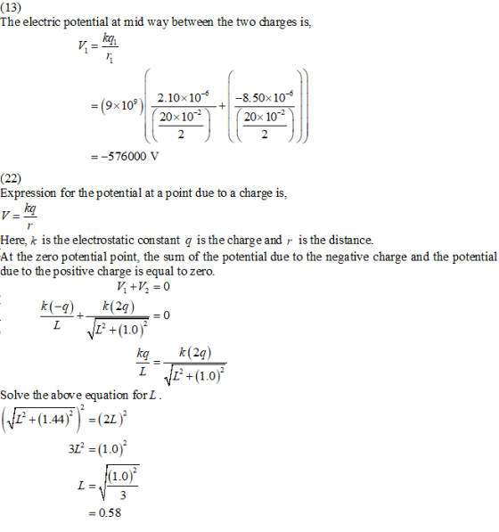 (13) The electric potential at mid way between the two charges is, kqi 2.10x10 -8.50x 10 = (9s 10, )| ( 20-10-2 ) ( 20x 10 -576000 V (22) Expression for the potential at a point due to a charge is, kq Here, k is the electrostatic constant q is the charge and ) is the distance. At the zero potential point, the sum of the potential due to the negative charge and the potential due to thepositive charge is equal to zero k k(2q) Solve the above equation for L LEa+ (1.44).(21 ) 312 = (1,0) - 0.58