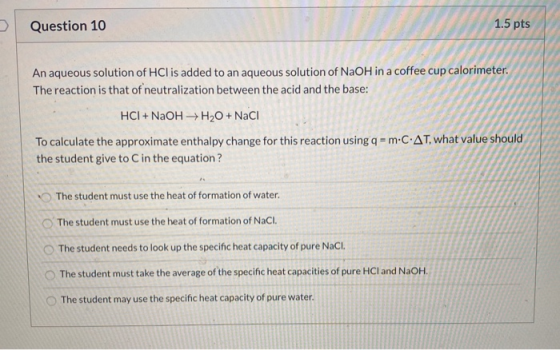 Question 10 1.5 pts An aqueous solution of HCl is added to an aqueous solution of NaOH in a coffee cup calorimeter. The react