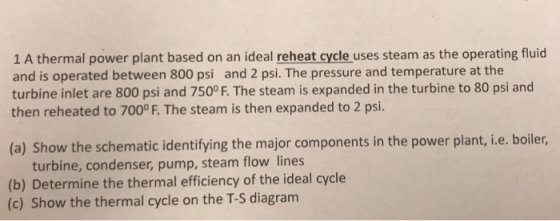 1 A thermal power plant based on an ideal reheat cycle uses steam as the operating fluid and is operated between 800 psi and