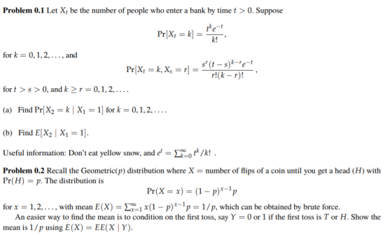 Problem 0.1 Let X be the number of people who enter a bank by time t>0. Suppose ke-t k! for k 0,1,2,., and for t>s > 0, and k-r=0,1,2, . . . . (a) Find Pr(X2 = k | X,-1) for k = 0, 1, 2, . . . . (b) Find E[X2 X1-1 Useful information: Dont eat yellow snow, and et-L=0 tk/k! Problem 0.2 Recall the Geometric(p) distribution where Xnumber of flips of a coin until you get a head (H) with Pr(H . The distribution is for x 1,2,..., with mean E(X)1x(1-p)p 1/p, which can be obtained by brute force. An easier way to find the mean is to condition on the first toss, say Y mean is 1 /p using E(X) = EE( Y). 0 or 1 if the first toss is T or H. Show the
