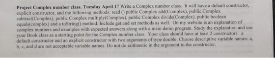 Project Complex number class. Tuesday April 17 Write a Complex number class. It will have a default constructor, explicit constructor, and the following methods: read O public Complex add(Complex), public Complex subtract(Complex), public Complex multiply(Complex), public Complex divide(Complex), public boolean equals(complex) and a toString) method. Include get and set methods as well. On my website is an explanation of complex numbers and examples with expected answers along with a main demo program. Study the explanation and use your Book class as a starting point for the Complex number class. Your class should have at least 2 constructors: a default constructor and an explicit constructor with two arguments of type double. Choose descriptive variable names: a, b, c, and d are not acceptable variable names. Do not do arithmetic in the argument to the constructor.