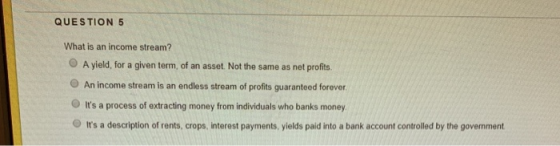 QUESTION 5 What is an income stream? O A yield, for a given term, of an asset. Not the same as net profits. An income stream