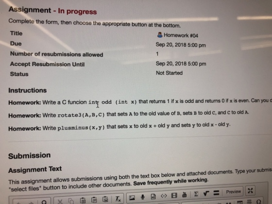 Assignment - In progress Complete the form, then choose the appropriate button at the bottom Title Due Number of resubmissions allowed Accept Resubmission Until Status Homework #04 Sep 20, 2018 5:00 pm Sep 20, 2018 5:00 pm Not Started Instructions Homework: write a C funcion int odd ( int x) that returns 1 if x is odd and returns 0 if x is even. Can you Homework: Write rotate 3 ( A, B, С ) that sets A to the old value of B, sets B to old C, and C to old A. Homework: Write plusminus (x,y) that sets x to old x+ old y and sets y to old x -old y. Submission Assignment Text This assignment allows submissions using both the text box below and attached documents. Type your submis select files button to include other documents. Save frequently while working.