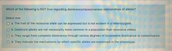 Which of the following is NOT true regarding dominance/recessiveness relationships of alleles? Select one: O a. The trait of