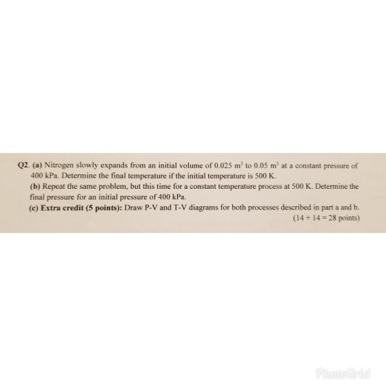 Q2. (a) Nitrogen slowly expands from an initial volume of 0.025 m to 0.05 m3 at a constant pressure of 400 kPa. Determine the final temperature if the initial temperature is 500 K (b) Repeat the same problem, but this time for a constant temperature process at 500 K. Determine the final pressure for an initial pressure of 400 kPa (c) Extra credit (5 points): Draw P-V and T-V diagrams for both processes described in part a and b. (14+ 14 28 points)