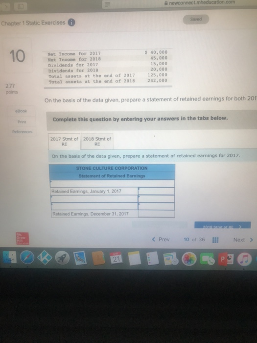 Chapter 1 Static Exercises 6 10 Net Income for 2017 Net Income for 2018 Dividends for 2017 Dividends for 2018 Total assets at the end of 2017 Total assets at the end of 2018 40,000 45,000 15,000 20,000 125,000 242,000 2.77 points On the basis of the data given, prepare a statement of retained earnings for both 201 Book Print References Complete this question by entering your answers in the tabs below 2017 Stmt of 2018 Stmt of RE RE On the basis of the data given, prepare a statement of retained earnings for 2017 STONE CULTURE CORPORATION of Retained Earnings Retained Earnings, January 1, 2017 Retained Earnings, December 31, 2017 <Prev 1° of 36ll Next> 21