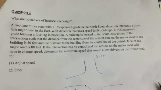 Question 1 What are objectives of intersection design? A two-lane minor road with + 1% approach grade in the North-South direction intersects a two- lane major road in the East-West direction that has a speed limit of 60mph, a +4% approach grade torming a four-leg intersection. A building is located in the South-east corner of the intersection such that the distance from the centerline of the nearest lane on the minor road to the building is 50 major road is 80 feet. If the intersectio ave to change to: feet and the distance to the building from the centerline of the outside lane of the n has no control and the vehicle on the major road will speed, determine the maximum speed that would allow drivers on the minor road (1) Adjust speed. (2) Stop.