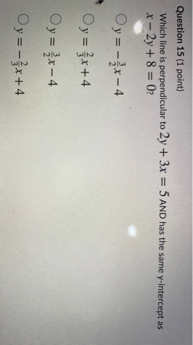 Question 15 (1 point) Which line is perpendicular to 2y + 3x = 5 AND has the same y-intercept as x - 2y + 8 = 0? Oy = - x - 4