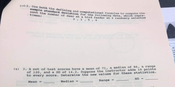 い。) 2. Use both the defining and computational formulas to compl sample standard deviation for the following sent the number of deer at a bird feeder at times: test scores have a mean of 71, a median of 86, a range 120, and a SD of 14.2. Suppose the instructor adds 10 points to every score. Determine the new values for these statistics. (8) 3. A set of Mean Median Range