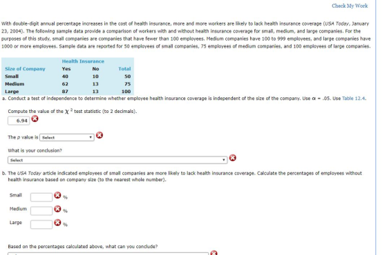 Check My Work With double-digit annual percentage increases in the cost of health insurance, more and more workers are likely to lack health insurance coverage (USA Today, January 23, 2004). The following sample data provide a comparison of workers with and without health insurance coverage for small, medium, and large companies. For the purposes of this study, small companies are companies that have fewer than 100 employees. Medium companies have 100 to 999 employees, and large companies have 1000 or more employees. Saple data are reported for 50 employees of small companies, 75 employees of medium companies, and 100 employees of large companies. Size of Company Small Medium Large Health Insurance Yes 40 62 87 No 10 13 13 Total 50 75 100 a. Conduct a test of independence to determine whether employee health insurance coverage is independent of the size of the company. Use α = .05. Use Table 12.4 Compute the value of the x 2 test statistic (to 2 decimals) 6.94 The p value is Select What is your conclusion? Select b. The USA Today article indicated employees of small companies are more likely to lack health insurance coverage. Calculate the percentages of employees without health insurance based on company size (to the nearest whole number) Small Medium Large Based on the percentages calculated above, what can you conclude?