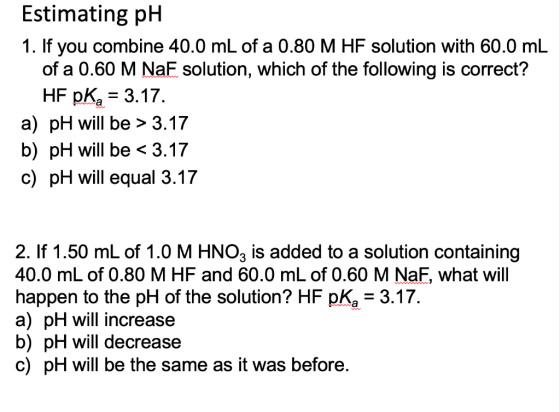 Estimating pH 1. If you combine 40.0 mL of a 0.80 M HF solution with 60.0 mL of a 0.60 M NaF solution, which of the following