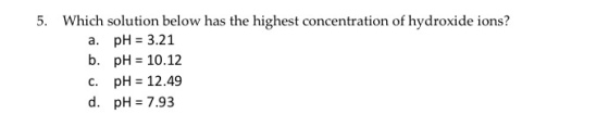5. Which solution below has the highest concentration of hydroxide ions? a. pH 3.21 b. pH= 10.12 C. pH 12.49 d. pH=7.93