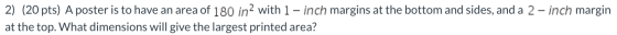2) (20 pts) A poster is to have an area of 180 in 2 with 1 - inch margins at the bottom and sides, and a 2- inch margin at th
