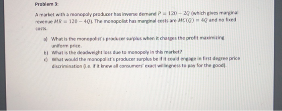Problem 3: A market with a monopoly producer has inverse demand P = 120 - 2Q (which gives marginal revenue MR = 120 - 4Q). Th