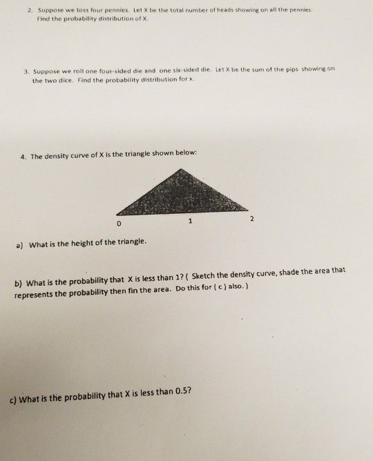 2. Suppose we toss four pennies. Let X be the total number of heads showing on ali the pennies Find the probability distribution of x. 3. Suppose we roll one four-sided die and one six-sided die. Let X be the sum of the pips showing on the two dice. Find the probability distribution for x. 4. The density curve of X is the triangle shown below: a) What is the height of the triangle. b) What is the probability that X is less than 1? Sketch the density curve, shade the area that represents the probability then fin the area. Do this for (c) also.) c) What is the probability that X is less than 0.5?