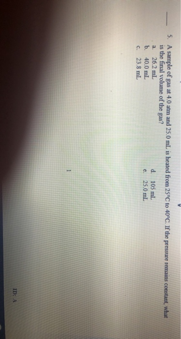 A sample of gas at 4.0 atm and 25.0 mL is heated from 25°C to 40°C. If the pressure remains constant, what 5. is the final vo