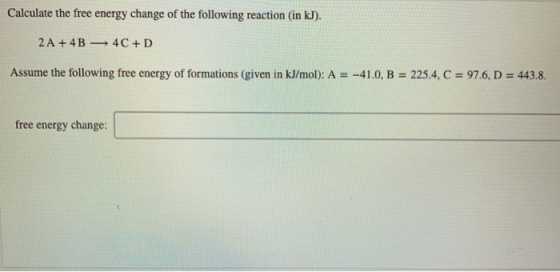 Calculate the free energy change of the following reaction (in kJ). 2 A + 4B 4C+D Assume the following free energy of formati